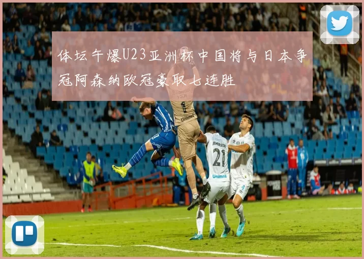 体坛午爆U23亚洲杯中国将与日本争冠阿森纳欧冠豪取七连胜